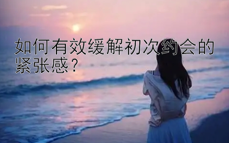 如何有效缓解初次约会的紧张感？