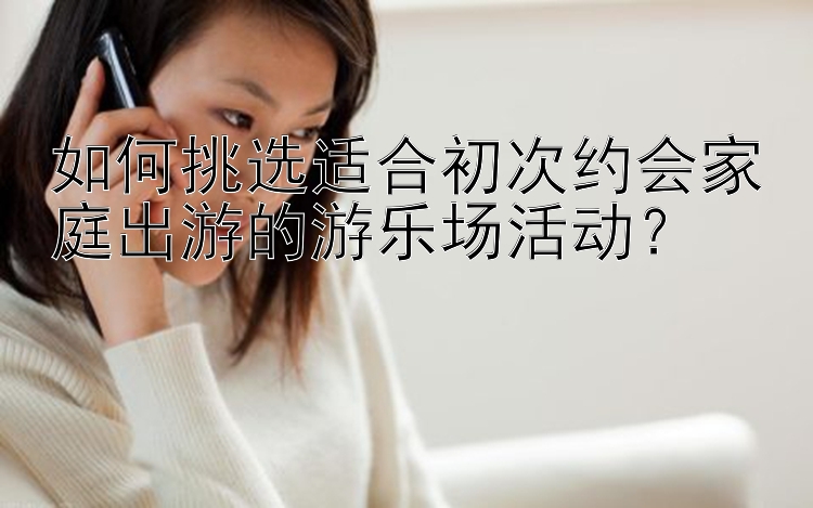 如何挑选适合初次约会家庭出游的游乐场活动？