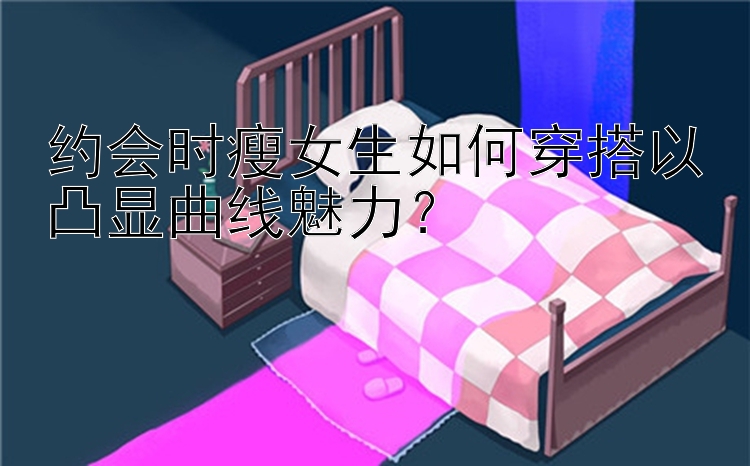 约会时瘦女生如何穿搭以凸显曲线魅力？