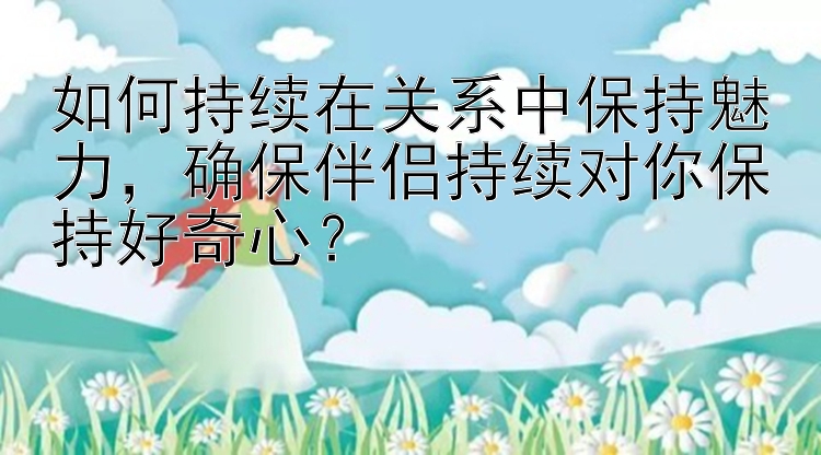 如何持续在关系中保持魅力，确保伴侣持续对你保持好奇心？