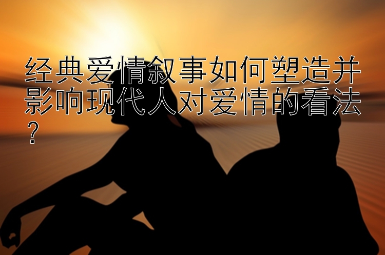 经典爱情叙事如何塑造并影响现代人对爱情的看法？