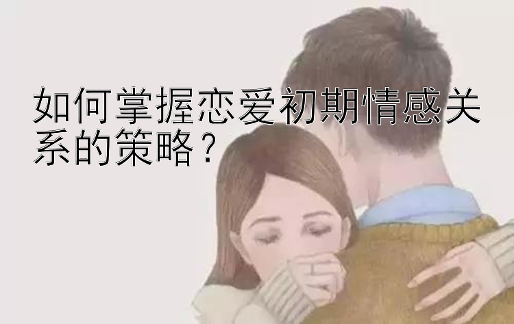 如何掌握恋爱初期情感关系的策略？