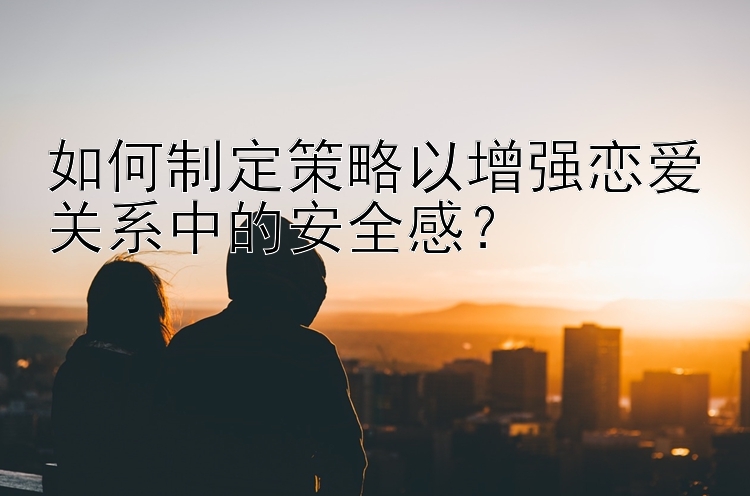 如何制定策略以增强恋爱关系中的安全感？