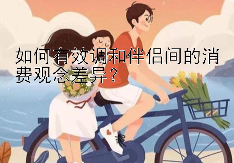 如何有效调和伴侣间的消费观念差异？