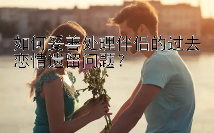 如何妥善处理伴侣的过去恋情遗留问题？