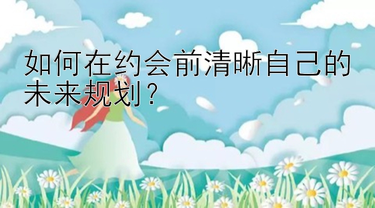 如何在约会前清晰自己的未来规划？