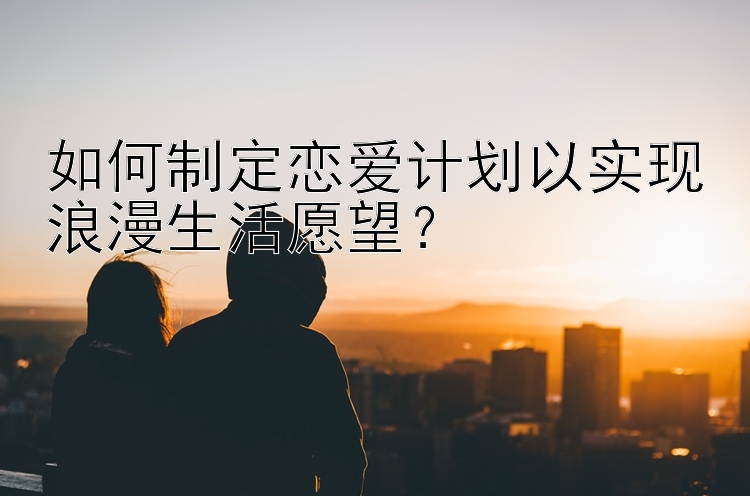 如何制定恋爱计划以实现浪漫生活愿望？