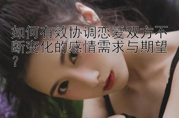 如何有效协调恋爱双方不断变化的感情需求与期望？