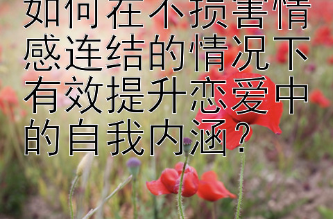 如何在不损害情感连结的情况下有效提升恋爱中的自我内涵？