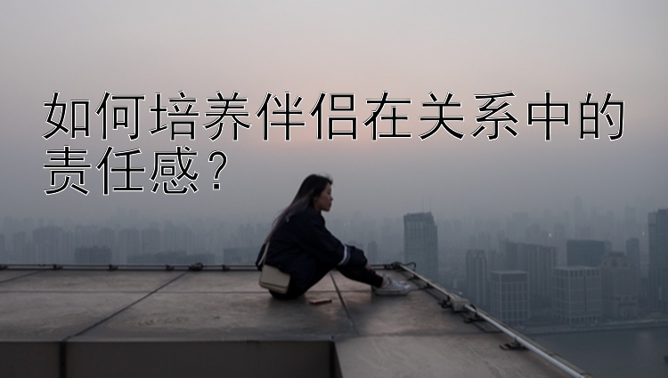 如何培养伴侣在关系中的责任感？