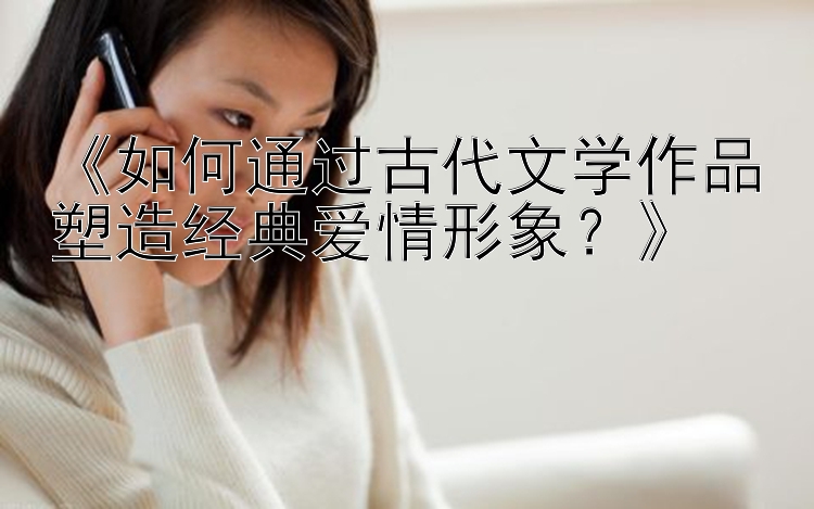 《如何通过古代文学作品塑造经典爱情形象？》