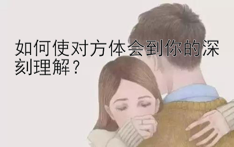 如何使对方体会到你的深刻理解？