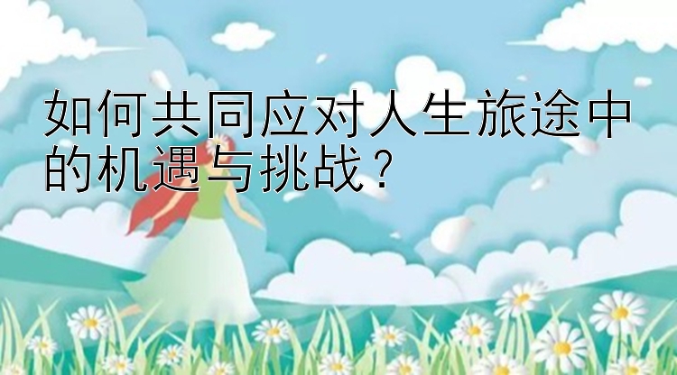 如何共同应对人生旅途中的机遇与挑战？