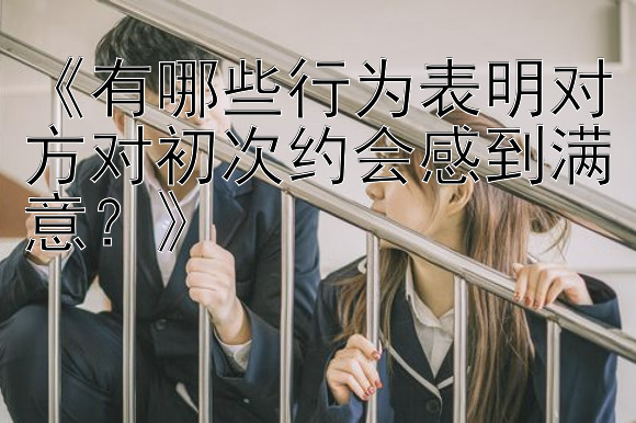 《有哪些行为表明对方对初次约会感到满意？》