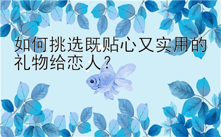 如何挑选既贴心又实用的礼物给恋人？