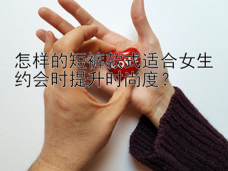 怎样的短裤款式适合女生约会时提升时尚度？