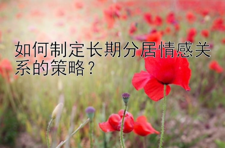 如何制定长期分居情感关系的策略？