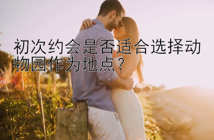 初次约会是否适合选择动物园作为地点？