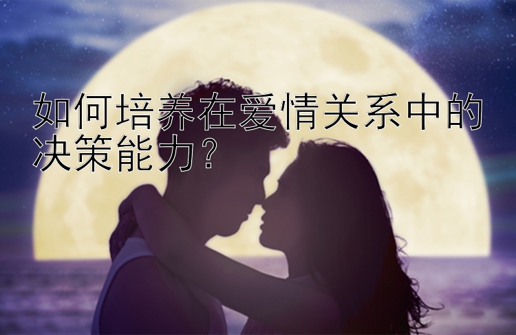 如何培养在爱情关系中的决策能力？