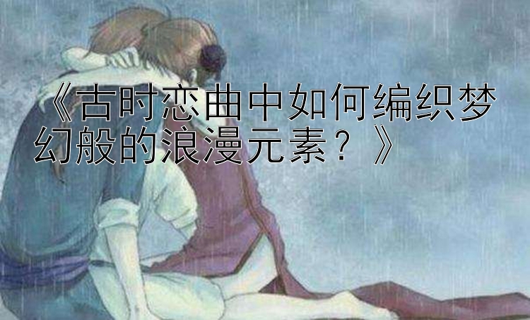 《古时恋曲中如何编织梦幻般的浪漫元素？》