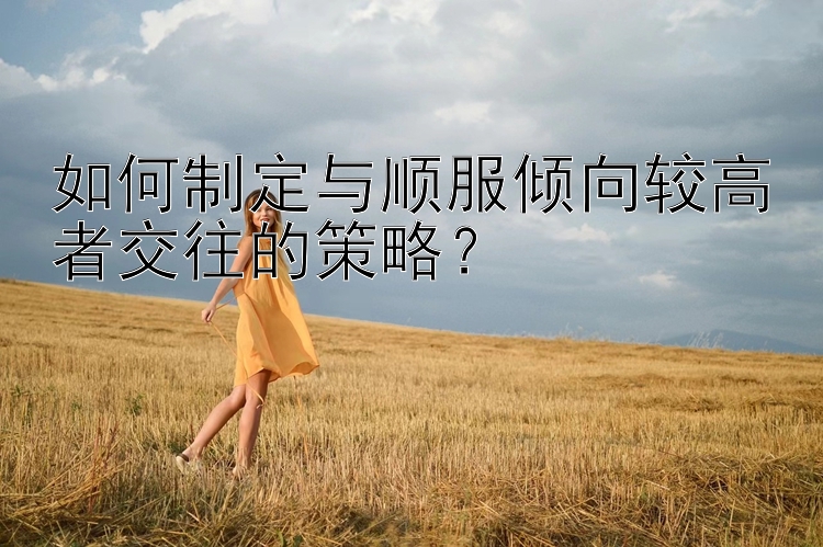 如何制定与顺服倾向较高者交往的策略？