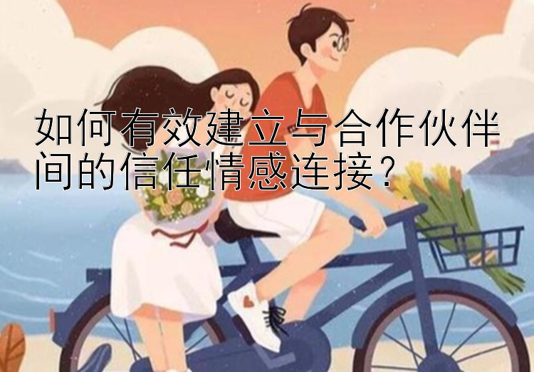 如何有效建立与合作伙伴间的信任情感连接？