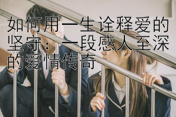 如何用一生诠释爱的坚守：一段感人至深的爱情传奇