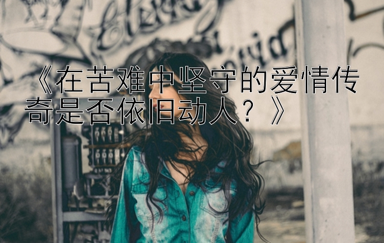 《在苦难中坚守的爱情传奇是否依旧动人？》