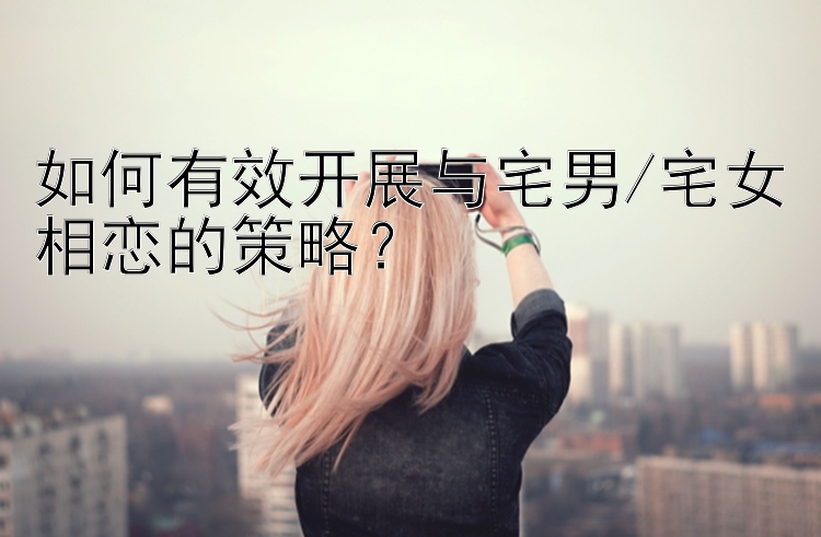 如何有效开展与宅男/宅女相恋的策略？