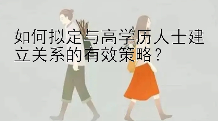 如何拟定与高学历人士建立关系的有效策略？