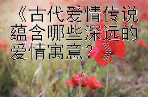 《古代爱情传说蕴含哪些深远的爱情寓意？》