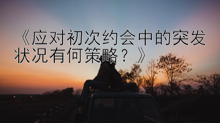 《应对初次约会中的突发状况有何策略？》