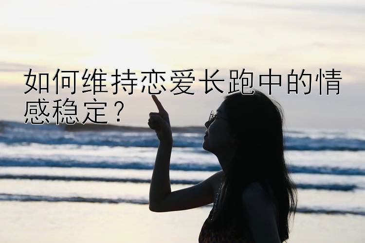 如何维持恋爱长跑中的情感稳定？