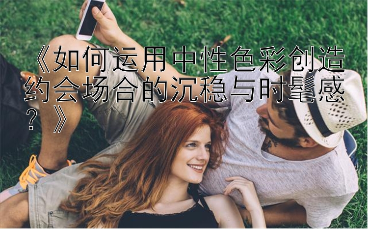 《如何运用中性色彩创造约会场合的沉稳与时髦感？》