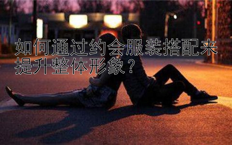 如何通过约会服装搭配来提升整体形象？