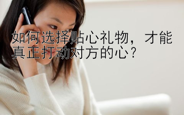 如何选择贴心礼物，才能真正打动对方的心？