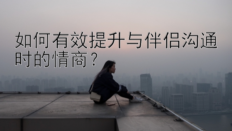 如何有效提升与伴侣沟通时的情商？