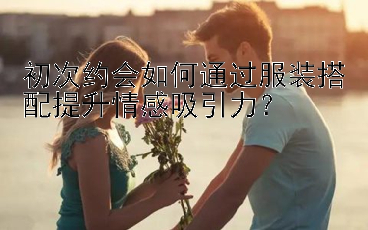 初次约会如何通过服装搭配提升情感吸引力？