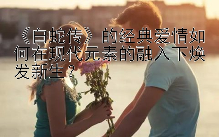 《白蛇传》的经典爱情如何在现代元素的融入下焕发新生？