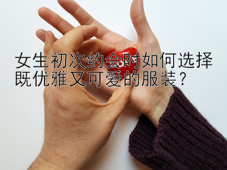 女生初次约会时如何选择既优雅又可爱的服装？