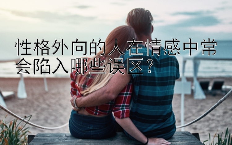 性格外向的人在情感中常会陷入哪些误区？