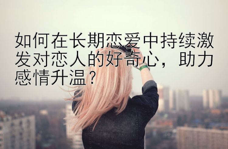 如何在长期恋爱中持续激发对恋人的好奇心，助力感情升温？