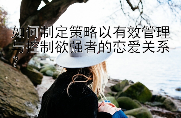 如何制定策略以有效管理与控制欲强者的恋爱关系？