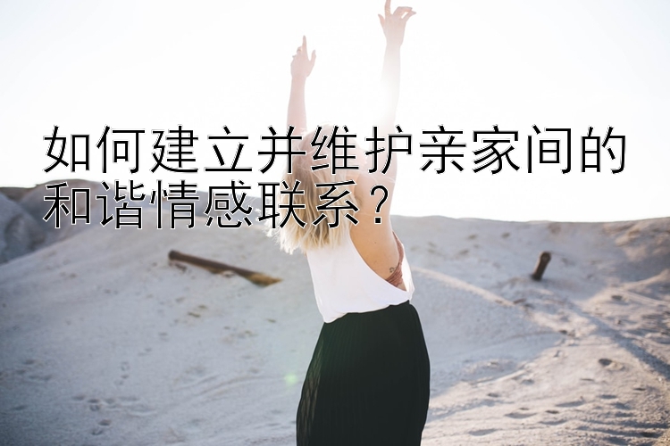 如何建立并维护亲家间的和谐情感联系？