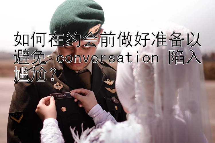 如何在约会前做好准备以避免 conversation 陷入尴尬？