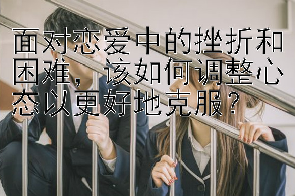 面对恋爱中的挫折和困难，该如何调整心态以更好地克服？