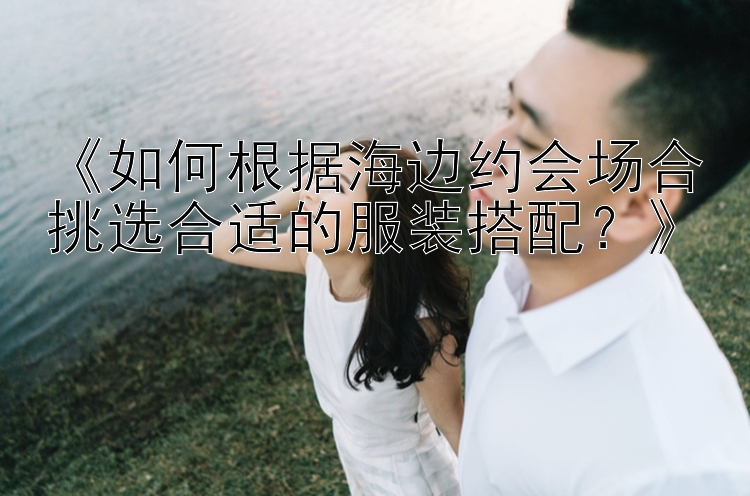 《如何根据海边约会场合挑选合适的服装搭配？》