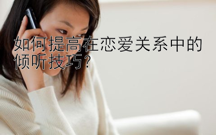 如何提高在恋爱关系中的倾听技巧？