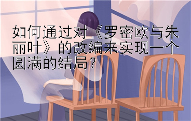 如何通过对《罗密欧与朱丽叶》的改编来实现一个圆满的结局？