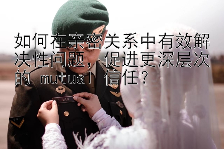 如何在亲密关系中有效解决性问题，促进更深层次的 mutual 信任？